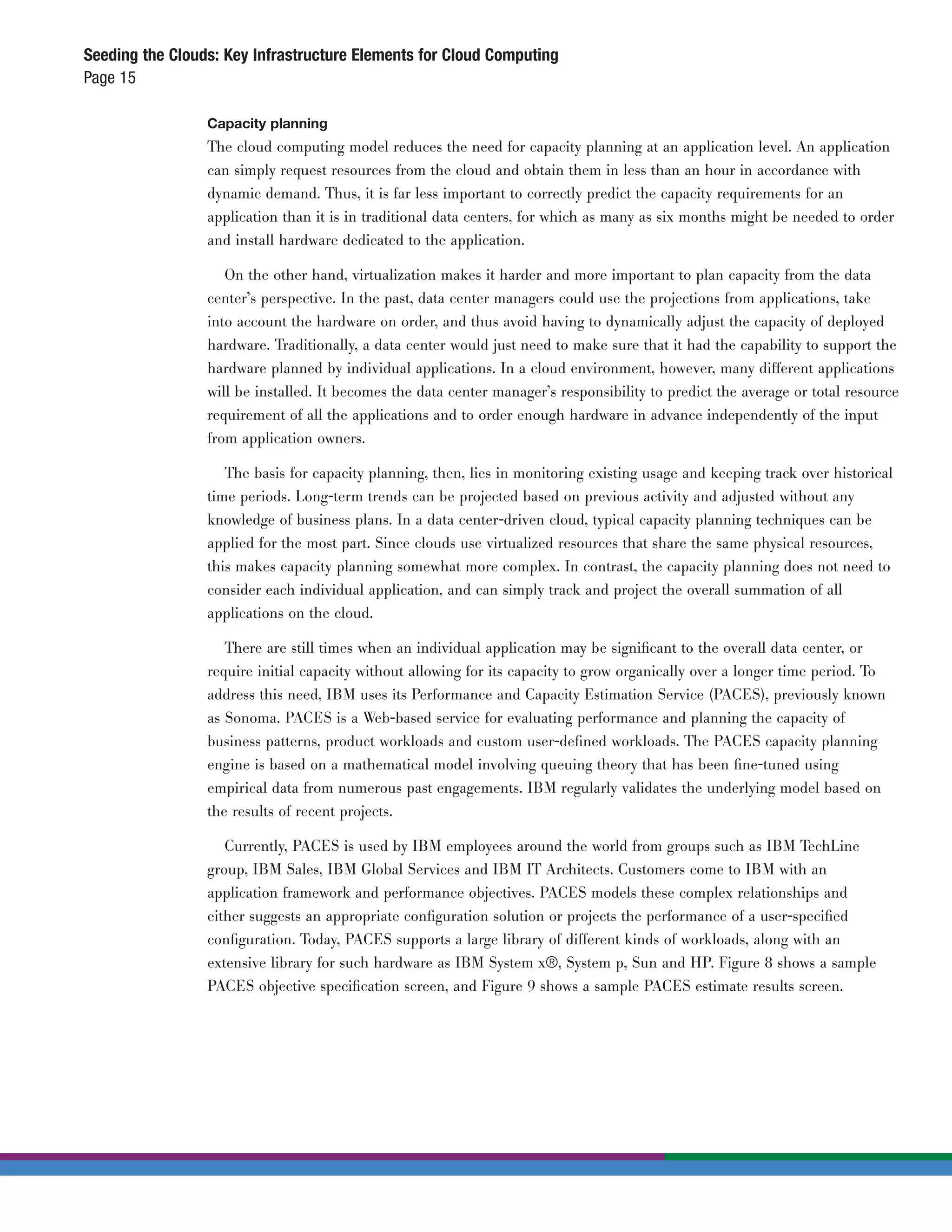 Seeding the Clouds: Key Infrastructure Elements for Cloud Computing
Page 15

                 Capacity planning
                 The cloud computing model reduces the need for capacity planning at an application level. An application
                 can simply request resources from the cloud and obtain them in less than an hour in accordance with
                 dynamic demand. Thus, it is far less important to correctly predict the capacity requirements for an
                 application than it is in traditional data centers, for which as many as six months might be needed to order
                 and install hardware dedicated to the application.

                    On the other hand, virtualization makes it harder and more important to plan capacity from the data
                 center’s perspective. In the past, data center managers could use the projections from applications, take
                 into account the hardware on order, and thus avoid having to dynamically adjust the capacity of deployed
                 hardware. Traditionally, a data center would just need to make sure that it had the capability to support the
                 hardware planned by individual applications. In a cloud environment, however, many different applications
                 will be installed. It becomes the data center manager’s responsibility to predict the average or total resource
                 requirement of all the applications and to order enough hardware in advance independently of the input
                 from application owners.

                    The basis for capacity planning, then, lies in monitoring existing usage and keeping track over historical
                 time periods. Long-term trends can be projected based on previous activity and adjusted without any
                 knowledge of business plans. In a data center-driven cloud, typical capacity planning techniques can be
                 applied for the most part. Since clouds use virtualized resources that share the same physical resources,
                 this makes capacity planning somewhat more complex. In contrast, the capacity planning does not need to
                 consider each individual application, and can simply track and project the overall summation of all
                 applications on the cloud.

                    There are still times when an individual application may be signiﬁcant to the overall data center, or
                 require initial capacity without allowing for its capacity to grow organically over a longer time period. To
                 address this need, IBM uses its Performance and Capacity Estimation Service (PACES), previously known
                 as Sonoma. PACES is a Web-based service for evaluating performance and planning the capacity of
                 business patterns, product workloads and custom user-deﬁned workloads. The PACES capacity planning
                 engine is based on a mathematical model involving queuing theory that has been ﬁne-tuned using
                 empirical data from numerous past engagements. IBM regularly validates the underlying model based on
                 the results of recent projects.

                    Currently, PACES is used by IBM employees around the world from groups such as IBM TechLine
                 group, IBM Sales, IBM Global Services and IBM IT Architects. Customers come to IBM with an
                 application framework and performance objectives. PACES models these complex relationships and
                 either suggests an appropriate conﬁguration solution or projects the performance of a user-speciﬁed
                 conﬁguration. Today, PACES supports a large library of different kinds of workloads, along with an
                 extensive library for such hardware as IBM System x®, System p, Sun and HP. Figure 8 shows a sample
                 PACES objective speciﬁcation screen, and Figure 9 shows a sample PACES estimate results screen.
 