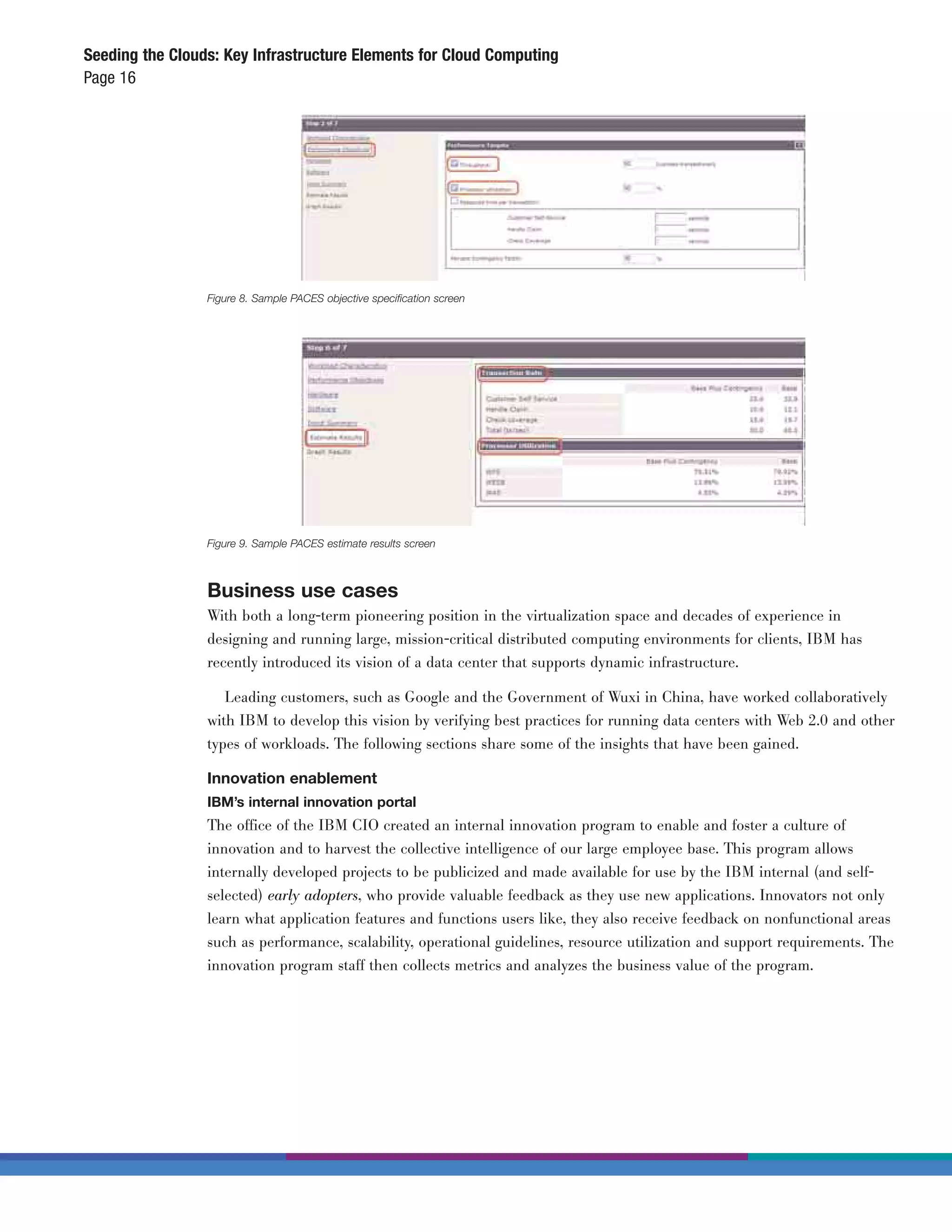 Seeding the Clouds: Key Infrastructure Elements for Cloud Computing
Page 16




                 Figure 8. Sample PACES objective speciﬁcation screen




                 Figure 9. Sample PACES estimate results screen



                 Business use cases
                 With both a long-term pioneering position in the virtualization space and decades of experience in
                 designing and running large, mission-critical distributed computing environments for clients, IBM has
                 recently introduced its vision of a data center that supports dynamic infrastructure.

                    Leading customers, such as Google and the Government of Wuxi in China, have worked collaboratively
                 with IBM to develop this vision by verifying best practices for running data centers with Web 2.0 and other
                 types of workloads. The following sections share some of the insights that have been gained.

                 Innovation enablement
                 IBM’s internal innovation portal
                 The office of the IBM CIO created an internal innovation program to enable and foster a culture of
                 innovation and to harvest the collective intelligence of our large employee base. This program allows
                 internally developed projects to be publicized and made available for use by the IBM internal (and self-
                 selected) early adopters, who provide valuable feedback as they use new applications. Innovators not only
                 learn what application features and functions users like, they also receive feedback on nonfunctional areas
                 such as performance, scalability, operational guidelines, resource utilization and support requirements. The
                 innovation program staff then collects metrics and analyzes the business value of the program.
 