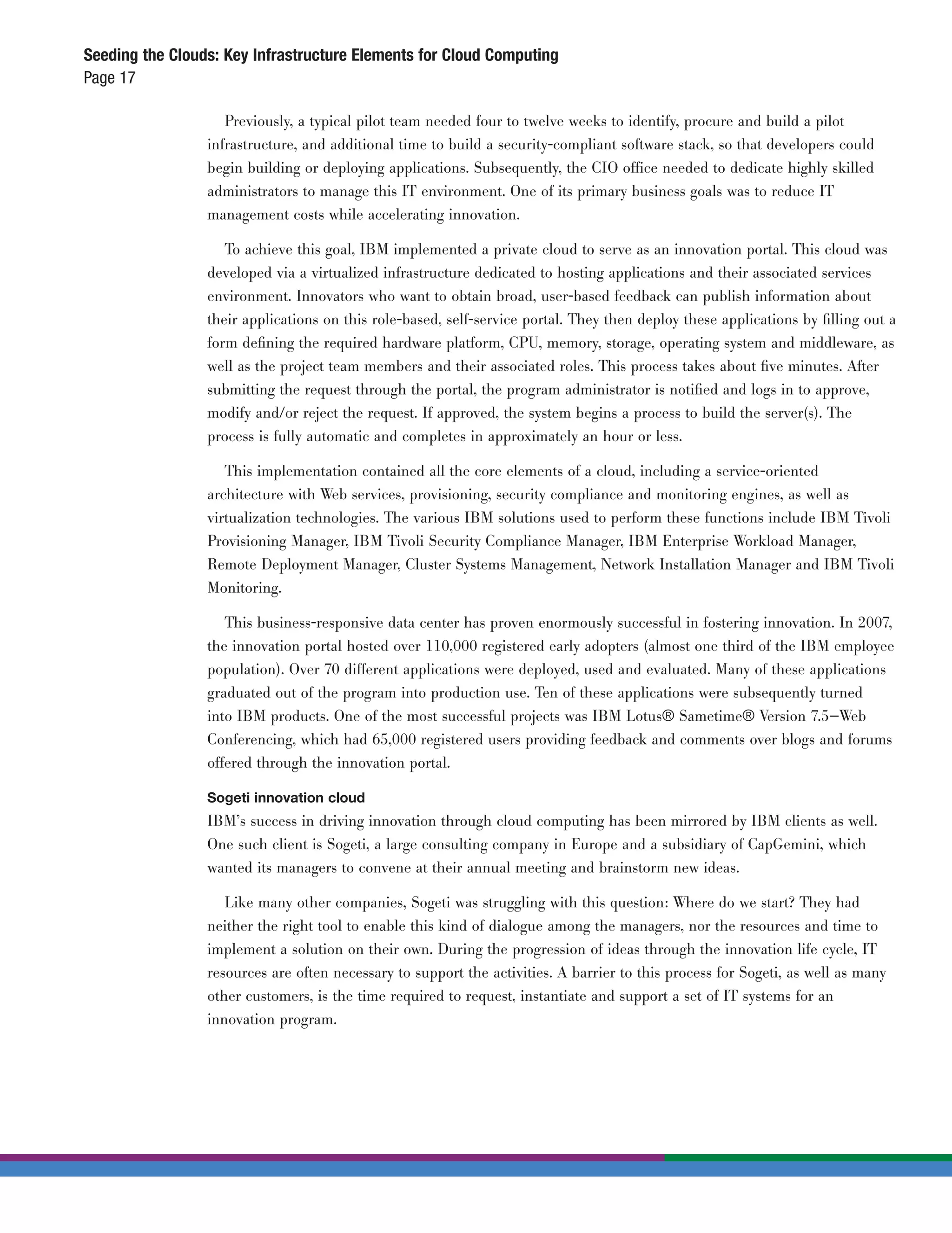 Seeding the Clouds: Key Infrastructure Elements for Cloud Computing
Page 17

                    Previously, a typical pilot team needed four to twelve weeks to identify, procure and build a pilot
                 infrastructure, and additional time to build a security-compliant software stack, so that developers could
                 begin building or deploying applications. Subsequently, the CIO office needed to dedicate highly skilled
                 administrators to manage this IT environment. One of its primary business goals was to reduce IT
                 management costs while accelerating innovation.

                    To achieve this goal, IBM implemented a private cloud to serve as an innovation portal. This cloud was
                 developed via a virtualized infrastructure dedicated to hosting applications and their associated services
                 environment. Innovators who want to obtain broad, user-based feedback can publish information about
                 their applications on this role-based, self-service portal. They then deploy these applications by ﬁlling out a
                 form deﬁning the required hardware platform, CPU, memory, storage, operating system and middleware, as
                 well as the project team members and their associated roles. This process takes about ﬁve minutes. After
                 submitting the request through the portal, the program administrator is notiﬁed and logs in to approve,
                 modify and/or reject the request. If approved, the system begins a process to build the server(s). The
                 process is fully automatic and completes in approximately an hour or less.

                    This implementation contained all the core elements of a cloud, including a service-oriented
                 architecture with Web services, provisioning, security compliance and monitoring engines, as well as
                 virtualization technologies. The various IBM solutions used to perform these functions include IBM Tivoli
                 Provisioning Manager, IBM Tivoli Security Compliance Manager, IBM Enterprise Workload Manager,
                 Remote Deployment Manager, Cluster Systems Management, Network Installation Manager and IBM Tivoli
                 Monitoring.

                    This business-responsive data center has proven enormously successful in fostering innovation. In 2007,
                 the innovation portal hosted over 110,000 registered early adopters (almost one third of the IBM employee
                 population). Over 70 different applications were deployed, used and evaluated. Many of these applications
                 graduated out of the program into production use. Ten of these applications were subsequently turned
                 into IBM products. One of the most successful projects was IBM Lotus® Sametime® Version 7.5—Web
                 Conferencing, which had 65,000 registered users providing feedback and comments over blogs and forums
                 offered through the innovation portal.

                 Sogeti innovation cloud
                 IBM’s success in driving innovation through cloud computing has been mirrored by IBM clients as well.
                 One such client is Sogeti, a large consulting company in Europe and a subsidiary of CapGemini, which
                 wanted its managers to convene at their annual meeting and brainstorm new ideas.

                    Like many other companies, Sogeti was struggling with this question: Where do we start? They had
                 neither the right tool to enable this kind of dialogue among the managers, nor the resources and time to
                 implement a solution on their own. During the progression of ideas through the innovation life cycle, IT
                 resources are often necessary to support the activities. A barrier to this process for Sogeti, as well as many
                 other customers, is the time required to request, instantiate and support a set of IT systems for an
                 innovation program.
 