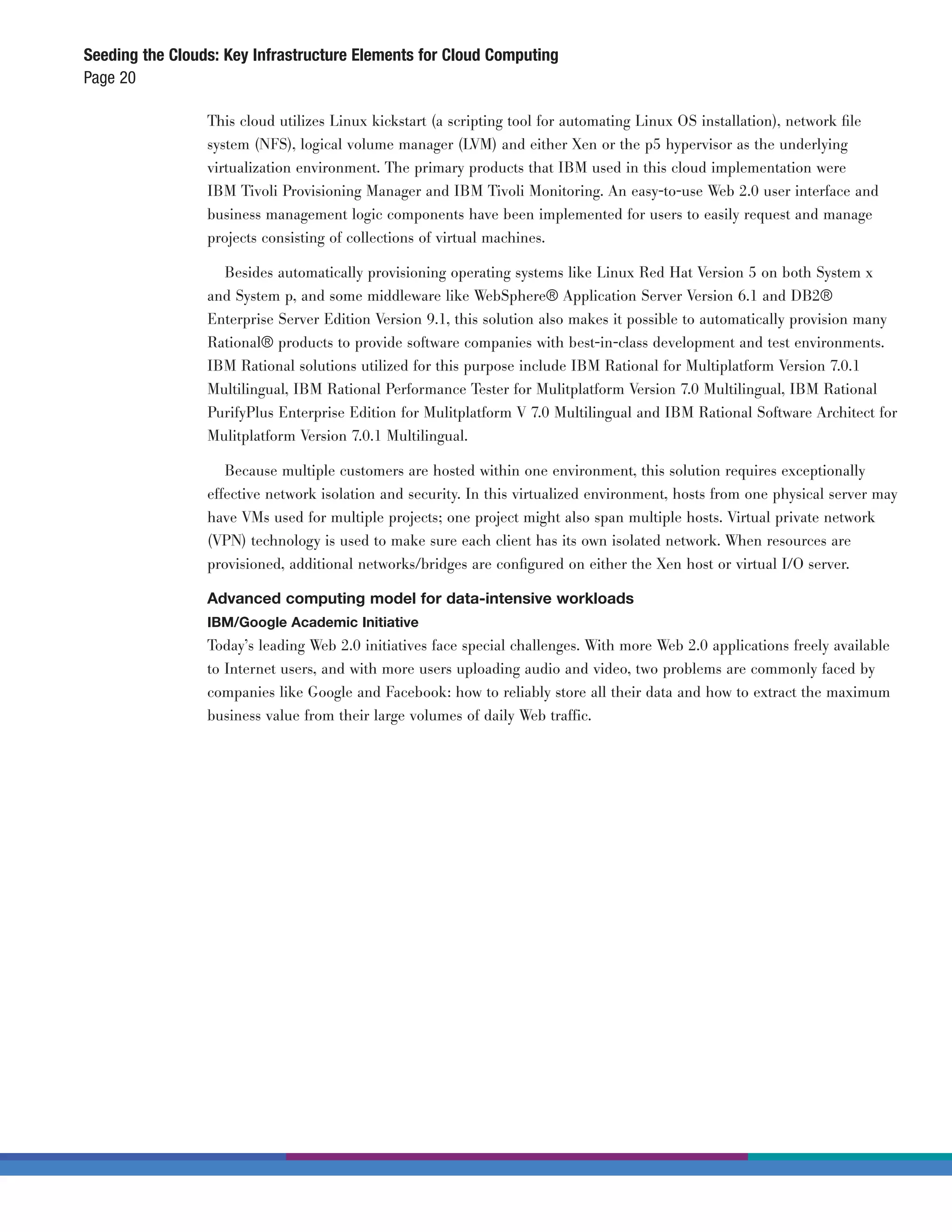 Seeding the Clouds: Key Infrastructure Elements for Cloud Computing
Page 20

                 This cloud utilizes Linux kickstart (a scripting tool for automating Linux OS installation), network ﬁle
                 system (NFS), logical volume manager (LVM) and either Xen or the p5 hypervisor as the underlying
                 virtualization environment. The primary products that IBM used in this cloud implementation were
                 IBM Tivoli Provisioning Manager and IBM Tivoli Monitoring. An easy-to-use Web 2.0 user interface and
                 business management logic components have been implemented for users to easily request and manage
                 projects consisting of collections of virtual machines.

                   Besides automatically provisioning operating systems like Linux Red Hat Version 5 on both System x
                 and System p, and some middleware like WebSphere® Application Server Version 6.1 and DB2®
                 Enterprise Server Edition Version 9.1, this solution also makes it possible to automatically provision many
                 Rational® products to provide software companies with best-in-class development and test environments.
                 IBM Rational solutions utilized for this purpose include IBM Rational for Multiplatform Version 7.0.1
                 Multilingual, IBM Rational Performance Tester for Mulitplatform Version 7.0 Multilingual, IBM Rational
                 PurifyPlus Enterprise Edition for Mulitplatform V 7.0 Multilingual and IBM Rational Software Architect for
                 Mulitplatform Version 7.0.1 Multilingual.

                    Because multiple customers are hosted within one environment, this solution requires exceptionally
                 effective network isolation and security. In this virtualized environment, hosts from one physical server may
                 have VMs used for multiple projects; one project might also span multiple hosts. Virtual private network
                 (VPN) technology is used to make sure each client has its own isolated network. When resources are
                 provisioned, additional networks/bridges are conﬁgured on either the Xen host or virtual I/O server.

                 Advanced computing model for data-intensive workloads
                 IBM/Google Academic Initiative
                 Today’s leading Web 2.0 initiatives face special challenges. With more Web 2.0 applications freely available
                 to Internet users, and with more users uploading audio and video, two problems are commonly faced by
                 companies like Google and Facebook: how to reliably store all their data and how to extract the maximum
                 business value from their large volumes of daily Web traffic.
 