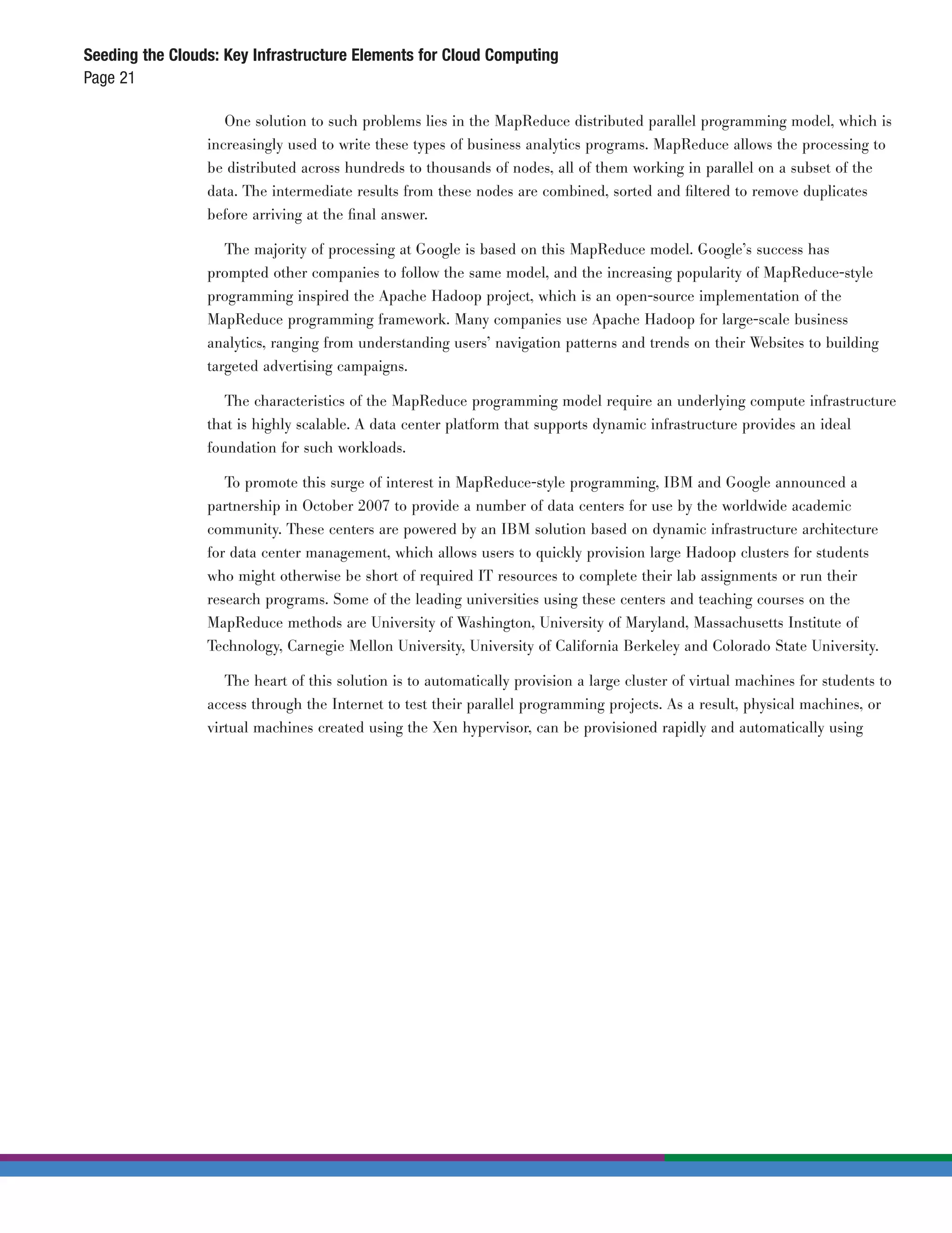Seeding the Clouds: Key Infrastructure Elements for Cloud Computing
Page 21

                    One solution to such problems lies in the MapReduce distributed parallel programming model, which is
                 increasingly used to write these types of business analytics programs. MapReduce allows the processing to
                 be distributed across hundreds to thousands of nodes, all of them working in parallel on a subset of the
                 data. The intermediate results from these nodes are combined, sorted and ﬁltered to remove duplicates
                 before arriving at the ﬁnal answer.

                    The majority of processing at Google is based on this MapReduce model. Google’s success has
                 prompted other companies to follow the same model, and the increasing popularity of MapReduce-style
                 programming inspired the Apache Hadoop project, which is an open-source implementation of the
                 MapReduce programming framework. Many companies use Apache Hadoop for large-scale business
                 analytics, ranging from understanding users’ navigation patterns and trends on their Websites to building
                 targeted advertising campaigns.

                    The characteristics of the MapReduce programming model require an underlying compute infrastructure
                 that is highly scalable. A data center platform that supports dynamic infrastructure provides an ideal
                 foundation for such workloads.

                    To promote this surge of interest in MapReduce-style programming, IBM and Google announced a
                 partnership in October 2007 to provide a number of data centers for use by the worldwide academic
                 community. These centers are powered by an IBM solution based on dynamic infrastructure architecture
                 for data center management, which allows users to quickly provision large Hadoop clusters for students
                 who might otherwise be short of required IT resources to complete their lab assignments or run their
                 research programs. Some of the leading universities using these centers and teaching courses on the
                 MapReduce methods are University of Washington, University of Maryland, Massachusetts Institute of
                 Technology, Carnegie Mellon University, University of California Berkeley and Colorado State University.

                    The heart of this solution is to automatically provision a large cluster of virtual machines for students to
                 access through the Internet to test their parallel programming projects. As a result, physical machines, or
                 virtual machines created using the Xen hypervisor, can be provisioned rapidly and automatically using
 