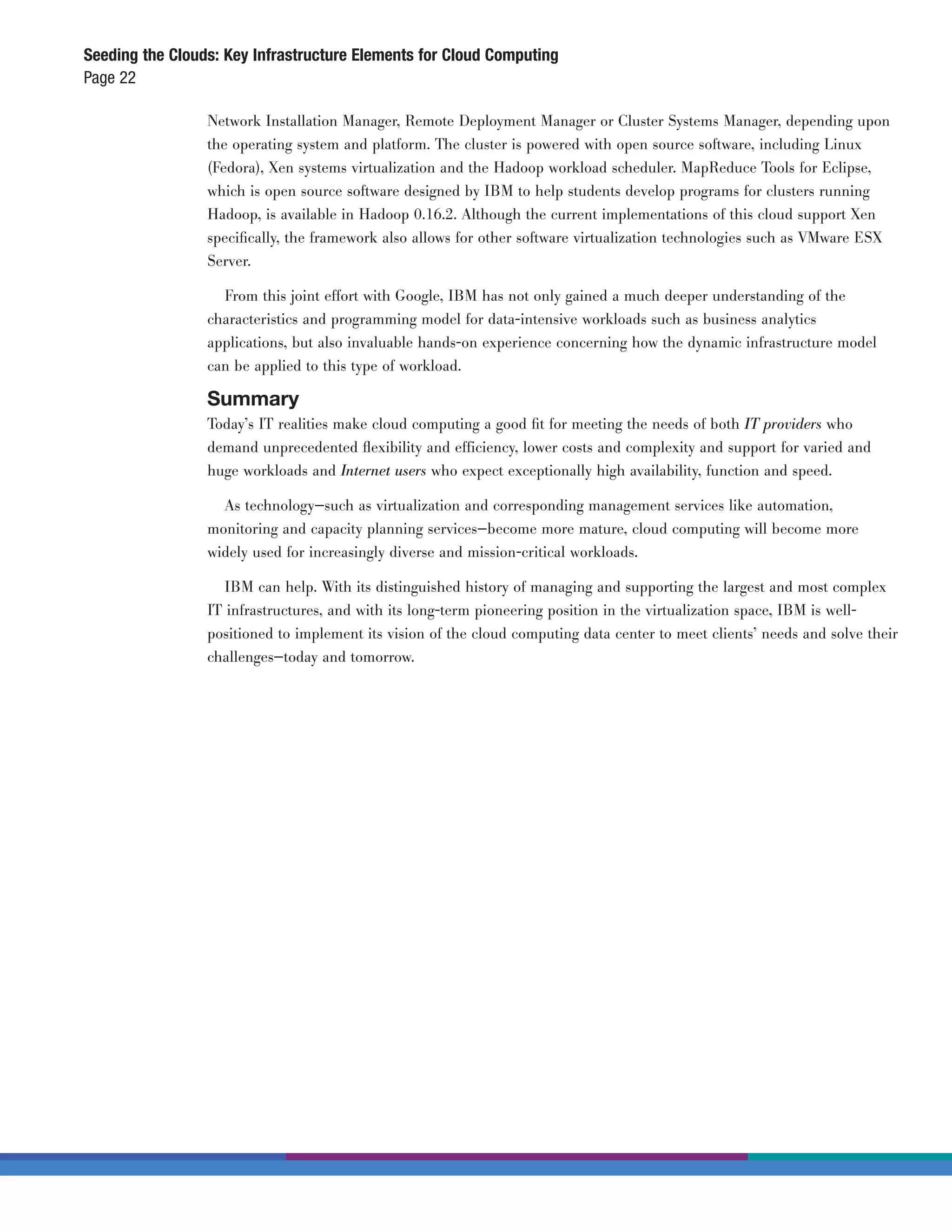 Seeding the Clouds: Key Infrastructure Elements for Cloud Computing
Page 22

                 Network Installation Manager, Remote Deployment Manager or Cluster Systems Manager, depending upon
                 the operating system and platform. The cluster is powered with open source software, including Linux
                 (Fedora), Xen systems virtualization and the Hadoop workload scheduler. MapReduce Tools for Eclipse,
                 which is open source software designed by IBM to help students develop programs for clusters running
                 Hadoop, is available in Hadoop 0.16.2. Although the current implementations of this cloud support Xen
                 speciﬁcally, the framework also allows for other software virtualization technologies such as VMware ESX
                 Server.

                   From this joint effort with Google, IBM has not only gained a much deeper understanding of the
                 characteristics and programming model for data-intensive workloads such as business analytics
                 applications, but also invaluable hands-on experience concerning how the dynamic infrastructure model
                 can be applied to this type of workload.

                 Summary
                 Today’s IT realities make cloud computing a good ﬁt for meeting the needs of both IT providers who
                 demand unprecedented ﬂexibility and efficiency, lower costs and complexity and support for varied and
                 huge workloads and Internet users who expect exceptionally high availability, function and speed.

                   As technology—such as virtualization and corresponding management services like automation,
                 monitoring and capacity planning services—become more mature, cloud computing will become more
                 widely used for increasingly diverse and mission-critical workloads.

                    IBM can help. With its distinguished history of managing and supporting the largest and most complex
                 IT infrastructures, and with its long-term pioneering position in the virtualization space, IBM is well-
                 positioned to implement its vision of the cloud computing data center to meet clients’ needs and solve their
                 challenges—today and tomorrow.
 