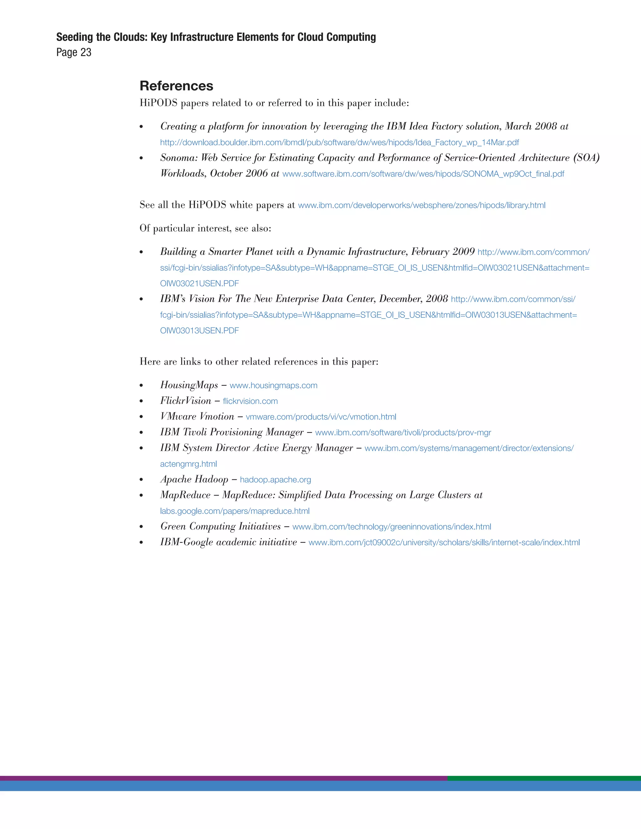 Seeding the Clouds: Key Infrastructure Elements for Cloud Computing
Page 23

                 References
                 HiPODS papers related to or referred to in this paper include:

                 ●	   Creating a platform for innovation by leveraging the IBM Idea Factory solution, March 2008 at
                      http://download.boulder.ibm.com/ibmdl/pub/software/dw/wes/hipods/Idea_Factory_wp_14Mar.pdf
                 ●	   Sonoma: Web Service for Estimating Capacity and Performance of Service-Oriented Architecture (SOA)
                      Workloads, October 2006 at www.software.ibm.com/software/dw/wes/hipods/SONOMA_wp9Oct_ﬁnal.pdf


                 See all the HiPODS white papers at www.ibm.com/developerworks/websphere/zones/hipods/library.html

                 Of particular interest, see also:

                 ●	   Building a Smarter Planet with a Dynamic Infrastructure, February 2009          http://www.ibm.com/common/
                      ssi/fcgi-bin/ssialias?infotype=SA&subtype=WH&appname=STGE_OI_IS_USEN&htmlﬁd=OIW03021USEN&attachment=
                      OIW03021USEN.PDF
                 ●	   IBM’s Vision For The New Enterprise Data Center, December, 2008 http://www.ibm.com/common/ssi/
                      fcgi-bin/ssialias?infotype=SA&subtype=WH&appname=STGE_OI_IS_USEN&htmlﬁd=OIW03013USEN&attachment=
                      OIW03013USEN.PDF


                 Here are links to other related references in this paper:

                 ●	   HousingMaps – www.housingmaps.com
                 ●	   FlickrVision – ﬂickrvision.com
                 ●	   VMware Vmotion – vmware.com/products/vi/vc/vmotion.html
                 ●	   IBM Tivoli Provisioning Manager – www.ibm.com/software/tivoli/products/prov-mgr
                 ●	   IBM System Director Active Energy Manager – www.ibm.com/systems/management/director/extensions/
                      actengmrg.html
                 ●	   Apache Hadoop – hadoop.apache.org
                 ●	   MapReduce – MapReduce: Simpliﬁed Data Processing on Large Clusters at
                      labs.google.com/papers/mapreduce.html
                 ●	   Green Computing Initiatives – www.ibm.com/technology/greeninnovations/index.html
                 ●	   IBM-Google academic initiative – www.ibm.com/jct09002c/university/scholars/skills/internet-scale/index.html
 