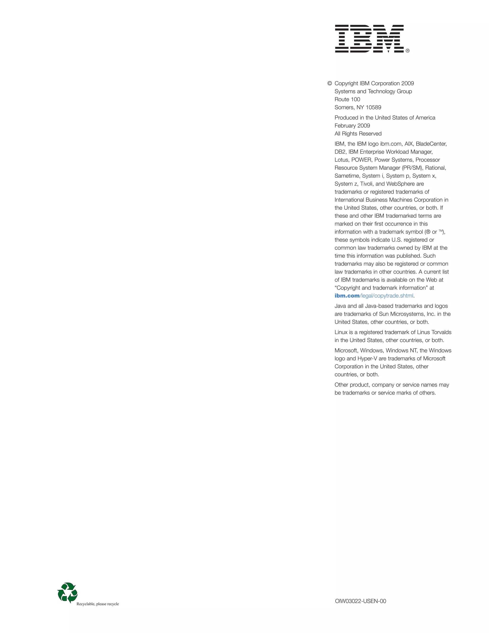 © Copyright IBM Corporation 2009
  Systems and Technology Group
  Route 100
  Somers, NY 10589
  Produced in the United States of America

  February 2009

  All Rights Reserved

  IBM, the IBM logo ibm.com, AIX, BladeCenter,
  DB2, IBM Enterprise Workload Manager,
  Lotus, POWER, Power Systems, Processor
  Resource System Manager (PR/SM), Rational,
  Sametime, System i, System p, System x,
  System z, Tivoli, and WebSphere are
  trademarks or registered trademarks of
  International Business Machines Corporation in
  the United States, other countries, or both. If
  these and other IBM trademarked terms are
  marked on their ﬁrst occurrence in this
  information with a trademark symbol (® or TM),
  these symbols indicate U.S. registered or
  common law trademarks owned by IBM at the
  time this information was published. Such
  trademarks may also be registered or common
  law trademarks in other countries. A current list
  of IBM trademarks is available on the Web at
  “Copyright and trademark information” at
  ibm.com/legal/copytrade.shtml.
  Java and all Java-based trademarks and logos
  are trademarks of Sun Microsystems, Inc. in the
  United States, other countries, or both.
  Linux is a registered trademark of Linus Torvalds
  in the United States, other countries, or both.
  Microsoft, Windows, Windows NT, the Windows
  logo and Hyper-V are trademarks of Microsoft
  Corporation in the United States, other
  countries, or both.
  Other product, company or service names may
  be trademarks or service marks of others.




  OIW03022-USEN-00
 