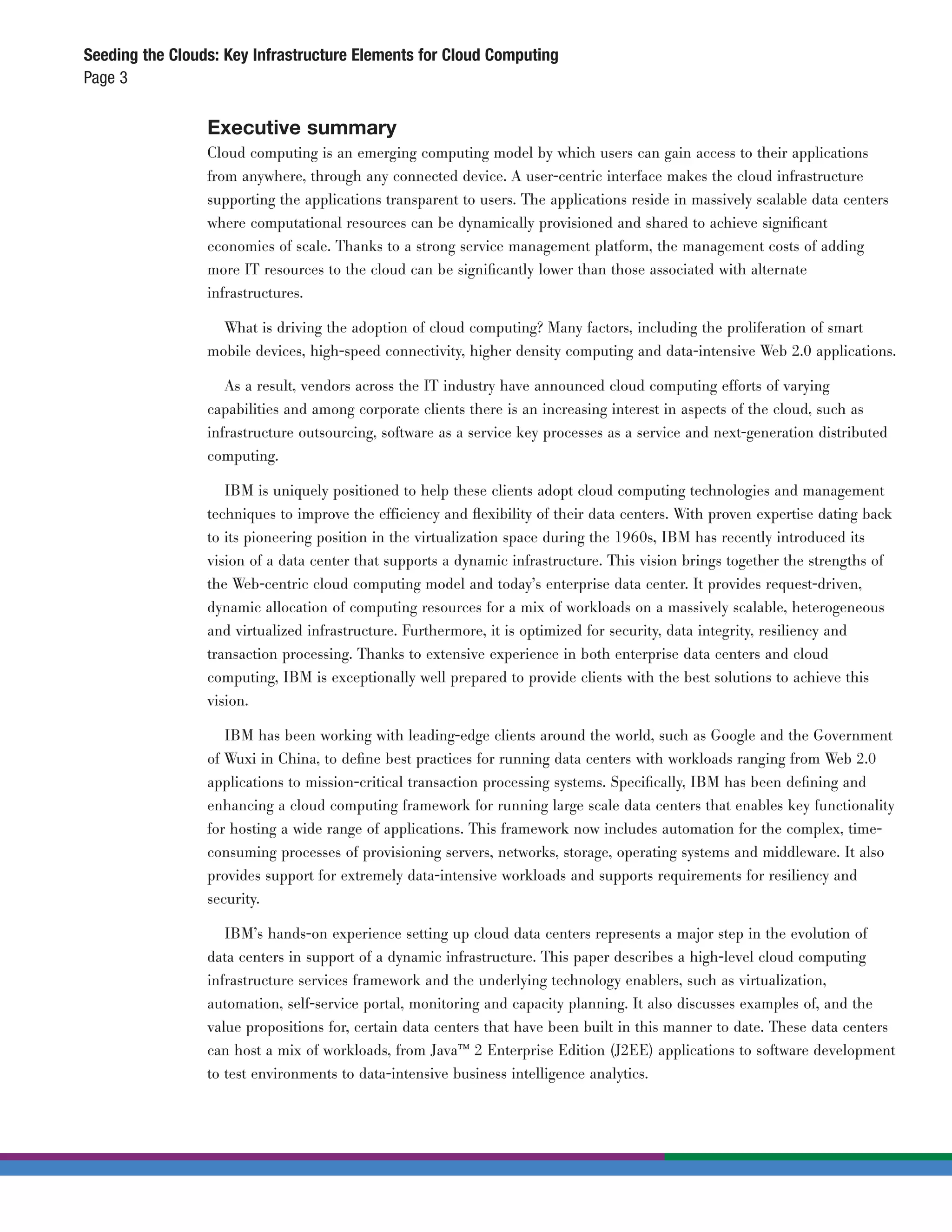 Seeding the Clouds: Key Infrastructure Elements for Cloud Computing
Page 3

                 Executive summary
                 Cloud computing is an emerging computing model by which users can gain access to their applications
                 from anywhere, through any connected device. A user-centric interface makes the cloud infrastructure
                 supporting the applications transparent to users. The applications reside in massively scalable data centers
                 where computational resources can be dynamically provisioned and shared to achieve signiﬁcant
                 economies of scale. Thanks to a strong service management platform, the management costs of adding
                 more IT resources to the cloud can be signiﬁcantly lower than those associated with alternate
                 infrastructures.

                   What is driving the adoption of cloud computing? Many factors, including the proliferation of smart
                 mobile devices, high-speed connectivity, higher density computing and data-intensive Web 2.0 applications.

                    As a result, vendors across the IT industry have announced cloud computing efforts of varying
                 capabilities and among corporate clients there is an increasing interest in aspects of the cloud, such as
                 infrastructure outsourcing, software as a service key processes as a service and next-generation distributed
                 computing.

                    IBM is uniquely positioned to help these clients adopt cloud computing technologies and management
                 techniques to improve the efficiency and ﬂexibility of their data centers. With proven expertise dating back
                 to its pioneering position in the virtualization space during the 1960s, IBM has recently introduced its
                 vision of a data center that supports a dynamic infrastructure. This vision brings together the strengths of
                 the Web-centric cloud computing model and today’s enterprise data center. It provides request-driven,
                 dynamic allocation of computing resources for a mix of workloads on a massively scalable, heterogeneous
                 and virtualized infrastructure. Furthermore, it is optimized for security, data integrity, resiliency and
                 transaction processing. Thanks to extensive experience in both enterprise data centers and cloud
                 computing, IBM is exceptionally well prepared to provide clients with the best solutions to achieve this
                 vision.

                    IBM has been working with leading-edge clients around the world, such as Google and the Government
                 of Wuxi in China, to deﬁne best practices for running data centers with workloads ranging from Web 2.0
                 applications to mission-critical transaction processing systems. Speciﬁcally, IBM has been deﬁning and
                 enhancing a cloud computing framework for running large scale data centers that enables key functionality
                 for hosting a wide range of applications. This framework now includes automation for the complex, time-
                 consuming processes of provisioning servers, networks, storage, operating systems and middleware. It also
                 provides support for extremely data-intensive workloads and supports requirements for resiliency and
                 security.

                    IBM’s hands-on experience setting up cloud data centers represents a major step in the evolution of
                 data centers in support of a dynamic infrastructure. This paper describes a high-level cloud computing
                 infrastructure services framework and the underlying technology enablers, such as virtualization,
                 automation, self-service portal, monitoring and capacity planning. It also discusses examples of, and the
                 value propositions for, certain data centers that have been built in this manner to date. These data centers
                 can host a mix of workloads, from Java™ 2 Enterprise Edition (J2EE) applications to software development
                 to test environments to data-intensive business intelligence analytics.
 