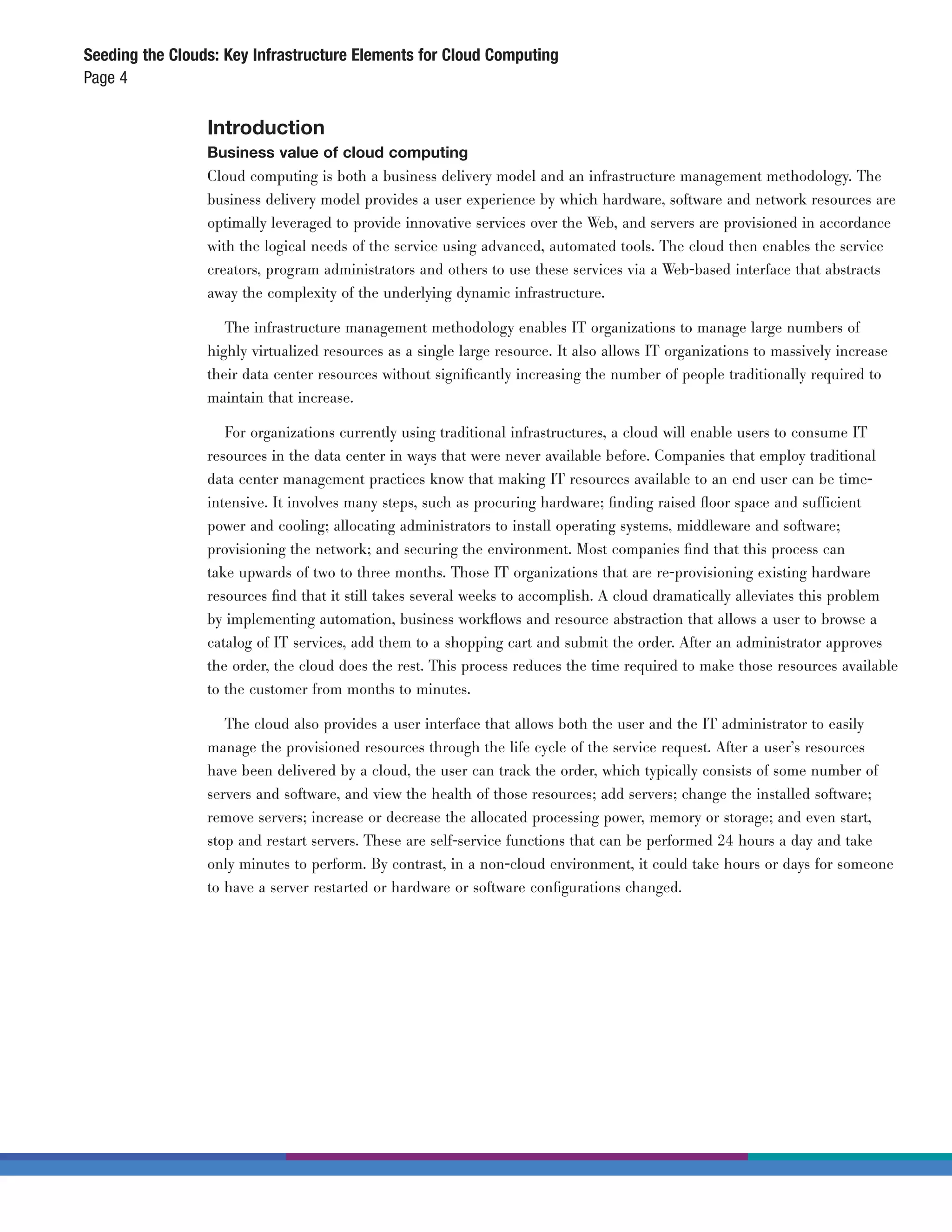 Seeding the Clouds: Key Infrastructure Elements for Cloud Computing
Page 4

                 Introduction
                 Business value of cloud computing
                 Cloud computing is both a business delivery model and an infrastructure management methodology. The
                 business delivery model provides a user experience by which hardware, software and network resources are
                 optimally leveraged to provide innovative services over the Web, and servers are provisioned in accordance
                 with the logical needs of the service using advanced, automated tools. The cloud then enables the service
                 creators, program administrators and others to use these services via a Web-based interface that abstracts
                 away the complexity of the underlying dynamic infrastructure.

                    The infrastructure management methodology enables IT organizations to manage large numbers of
                 highly virtualized resources as a single large resource. It also allows IT organizations to massively increase
                 their data center resources without signiﬁcantly increasing the number of people traditionally required to
                 maintain that increase.

                    For organizations currently using traditional infrastructures, a cloud will enable users to consume IT
                 resources in the data center in ways that were never available before. Companies that employ traditional
                 data center management practices know that making IT resources available to an end user can be time-
                 intensive. It involves many steps, such as procuring hardware; ﬁnding raised ﬂoor space and sufficient
                 power and cooling; allocating administrators to install operating systems, middleware and software;
                 provisioning the network; and securing the environment. Most companies ﬁnd that this process can
                 take upwards of two to three months. Those IT organizations that are re-provisioning existing hardware
                 resources ﬁnd that it still takes several weeks to accomplish. A cloud dramatically alleviates this problem
                 by implementing automation, business workﬂows and resource abstraction that allows a user to browse a
                 catalog of IT services, add them to a shopping cart and submit the order. After an administrator approves
                 the order, the cloud does the rest. This process reduces the time required to make those resources available
                 to the customer from months to minutes.

                    The cloud also provides a user interface that allows both the user and the IT administrator to easily
                 manage the provisioned resources through the life cycle of the service request. After a user’s resources
                 have been delivered by a cloud, the user can track the order, which typically consists of some number of
                 servers and software, and view the health of those resources; add servers; change the installed software;
                 remove servers; increase or decrease the allocated processing power, memory or storage; and even start,
                 stop and restart servers. These are self-service functions that can be performed 24 hours a day and take
                 only minutes to perform. By contrast, in a non-cloud environment, it could take hours or days for someone
                 to have a server restarted or hardware or software conﬁgurations changed.
 