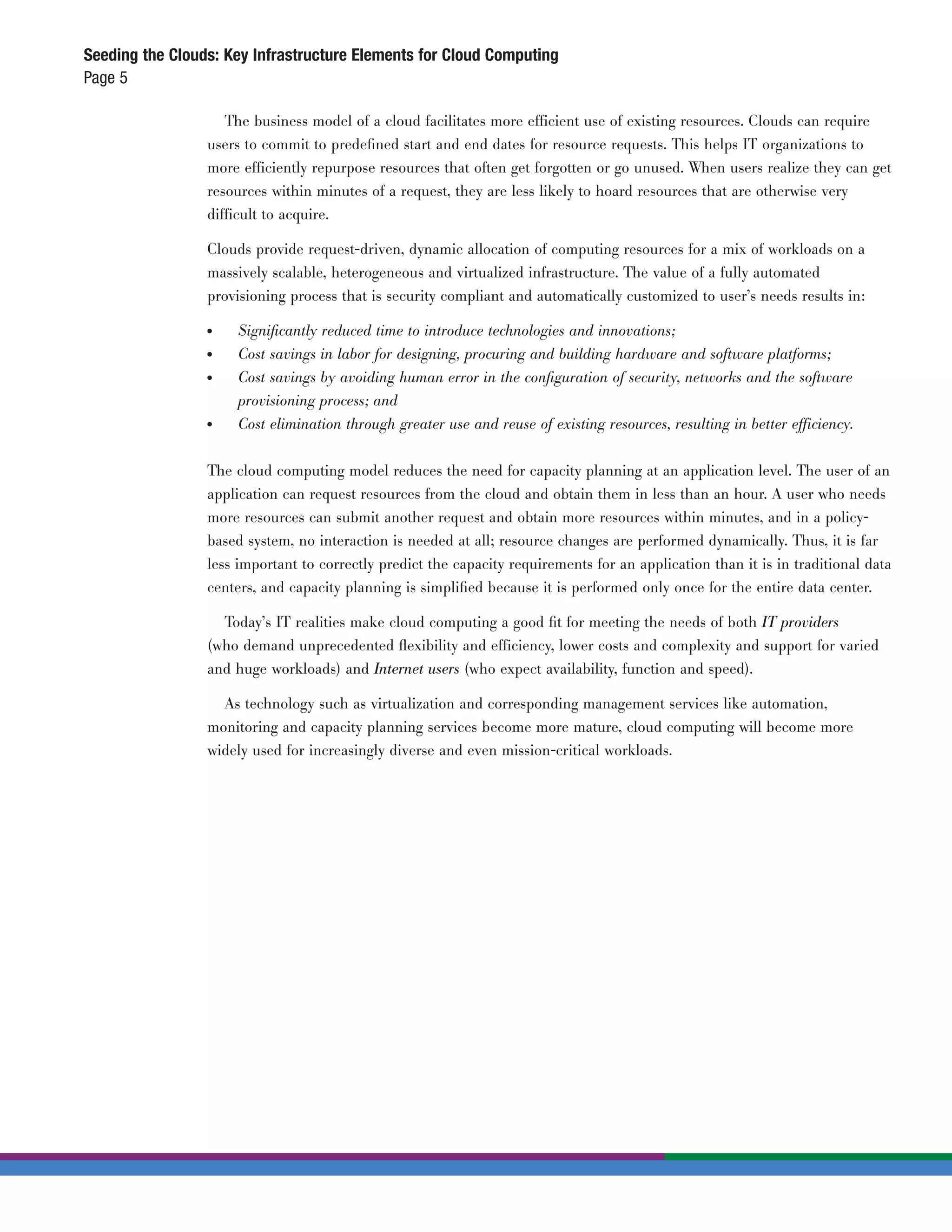 Seeding the Clouds: Key Infrastructure Elements for Cloud Computing
Page 5

                    The business model of a cloud facilitates more efficient use of existing resources. Clouds can require
                 users to commit to predeﬁned start and end dates for resource requests. This helps IT organizations to
                 more efficiently repurpose resources that often get forgotten or go unused. When users realize they can get
                 resources within minutes of a request, they are less likely to hoard resources that are otherwise very
                 difficult to acquire.

                 Clouds provide request-driven, dynamic allocation of computing resources for a mix of workloads on a
                 massively scalable, heterogeneous and virtualized infrastructure. The value of a fully automated
                 provisioning process that is security compliant and automatically customized to user’s needs results in:

                 ●	   Signiﬁcantly reduced time to introduce technologies and innovations;
                 ●	   Cost savings in labor for designing, procuring and building hardware and software platforms;
                 ●	   Cost savings by avoiding human error in the conﬁguration of security, networks and the software
                      provisioning process; and
                 ●	   Cost elimination through greater use and reuse of existing resources, resulting in better efficiency.


                 The cloud computing model reduces the need for capacity planning at an application level. The user of an
                 application can request resources from the cloud and obtain them in less than an hour. A user who needs
                 more resources can submit another request and obtain more resources within minutes, and in a policy-
                 based system, no interaction is needed at all; resource changes are performed dynamically. Thus, it is far
                 less important to correctly predict the capacity requirements for an application than it is in traditional data
                 centers, and capacity planning is simpliﬁed because it is performed only once for the entire data center.

                   Today’s IT realities make cloud computing a good ﬁt for meeting the needs of both IT providers
                 (who demand unprecedented ﬂexibility and efficiency, lower costs and complexity and support for varied
                 and huge workloads) and Internet users (who expect availability, function and speed).

                   As technology such as virtualization and corresponding management services like automation,
                 monitoring and capacity planning services become more mature, cloud computing will become more
                 widely used for increasingly diverse and even mission-critical workloads.
 