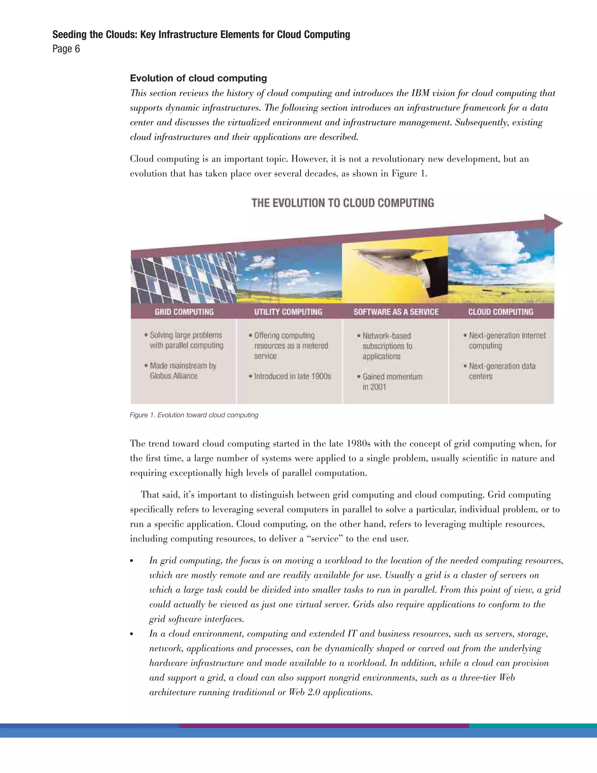 Seeding the Clouds: Key Infrastructure Elements for Cloud Computing
Page 6

                 Evolution of cloud computing
                 This section reviews the history of cloud computing and introduces the IBM vision for cloud computing that
                 supports dynamic infrastructures. The following section introduces an infrastructure framework for a data
                 center and discusses the virtualized environment and infrastructure management. Subsequently, existing
                 cloud infrastructures and their applications are described.

                 Cloud computing is an important topic. However, it is not a revolutionary new development, but an
                 evolution that has taken place over several decades, as shown in Figure 1.




                 Figure 1. Evolution toward cloud computing



                 The trend toward cloud computing started in the late 1980s with the concept of grid computing when, for
                 the ﬁrst time, a large number of systems were applied to a single problem, usually scientiﬁc in nature and
                 requiring exceptionally high levels of parallel computation.

                    That said, it’s important to distinguish between grid computing and cloud computing. Grid computing
                 speciﬁcally refers to leveraging several computers in parallel to solve a particular, individual problem, or to
                 run a speciﬁc application. Cloud computing, on the other hand, refers to leveraging multiple resources,
                 including computing resources, to deliver a “service” to the end user.

                 ●	    In grid computing, the focus is on moving a workload to the location of the needed computing resources,
                       which are mostly remote and are readily available for use. Usually a grid is a cluster of servers on
                       which a large task could be divided into smaller tasks to run in parallel. From this point of view, a grid
                       could actually be viewed as just one virtual server. Grids also require applications to conform to the
                       grid software interfaces.
                 ●	    In a cloud environment, computing and extended IT and business resources, such as servers, storage,
                       network, applications and processes, can be dynamically shaped or carved out from the underlying
                       hardware infrastructure and made available to a workload. In addition, while a cloud can provision
                       and support a grid, a cloud can also support nongrid environments, such as a three-tier Web
                       architecture running traditional or Web 2.0 applications.
 