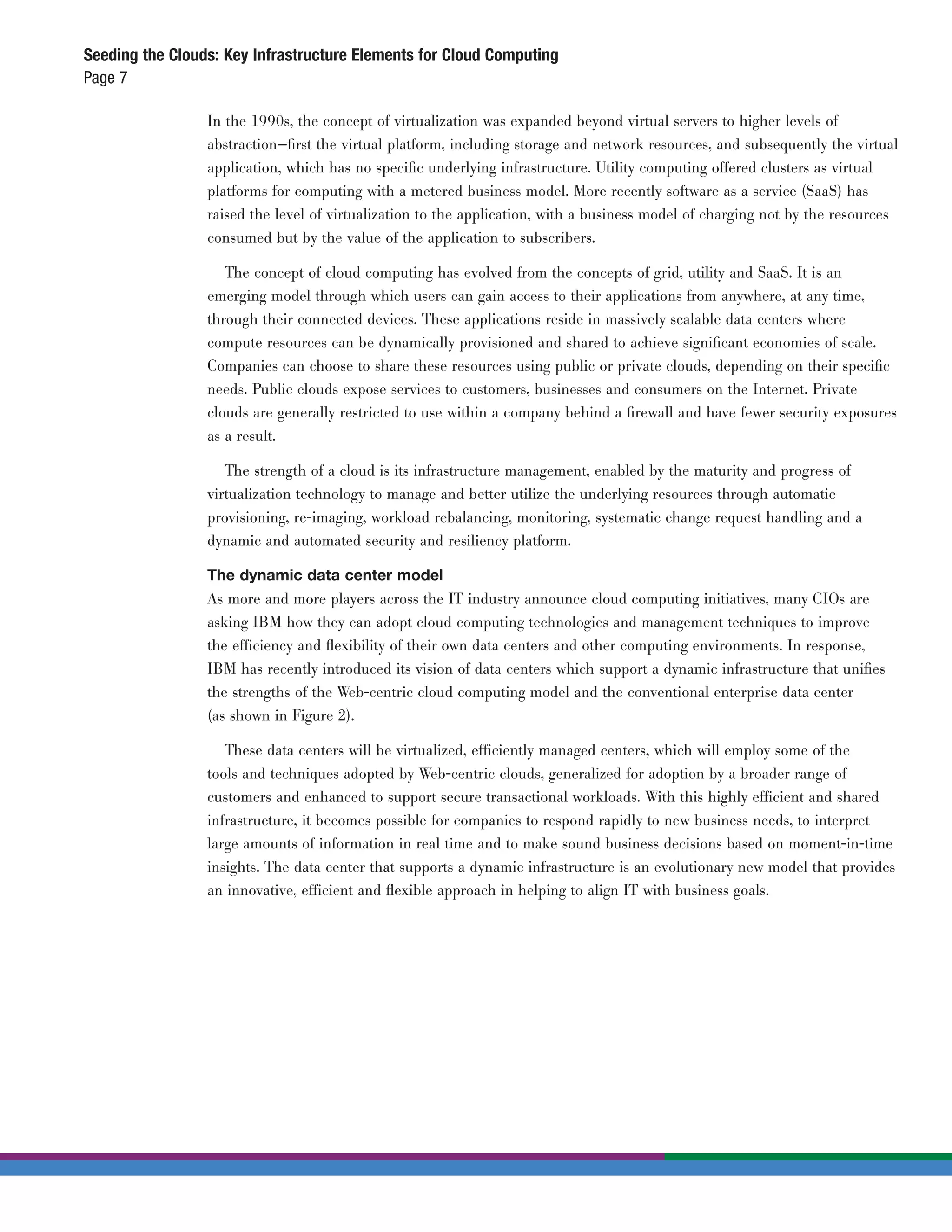 Seeding the Clouds: Key Infrastructure Elements for Cloud Computing
Page 7

                 In the 1990s, the concept of virtualization was expanded beyond virtual servers to higher levels of
                 abstraction—ﬁrst the virtual platform, including storage and network resources, and subsequently the virtual
                 application, which has no speciﬁc underlying infrastructure. Utility computing offered clusters as virtual
                 platforms for computing with a metered business model. More recently software as a service (SaaS) has
                 raised the level of virtualization to the application, with a business model of charging not by the resources
                 consumed but by the value of the application to subscribers.

                    The concept of cloud computing has evolved from the concepts of grid, utility and SaaS. It is an
                 emerging model through which users can gain access to their applications from anywhere, at any time,
                 through their connected devices. These applications reside in massively scalable data centers where
                 compute resources can be dynamically provisioned and shared to achieve signiﬁcant economies of scale.
                 Companies can choose to share these resources using public or private clouds, depending on their speciﬁc
                 needs. Public clouds expose services to customers, businesses and consumers on the Internet. Private
                 clouds are generally restricted to use within a company behind a ﬁrewall and have fewer security exposures
                 as a result.

                    The strength of a cloud is its infrastructure management, enabled by the maturity and progress of
                 virtualization technology to manage and better utilize the underlying resources through automatic
                 provisioning, re-imaging, workload rebalancing, monitoring, systematic change request handling and a
                 dynamic and automated security and resiliency platform.

                 The dynamic data center model
                 As more and more players across the IT industry announce cloud computing initiatives, many CIOs are
                 asking IBM how they can adopt cloud computing technologies and management techniques to improve
                 the efficiency and ﬂexibility of their own data centers and other computing environments. In response,
                 IBM has recently introduced its vision of data centers which support a dynamic infrastructure that uniﬁes
                 the strengths of the Web-centric cloud computing model and the conventional enterprise data center
                 (as shown in Figure 2).

                    These data centers will be virtualized, efficiently managed centers, which will employ some of the
                 tools and techniques adopted by Web-centric clouds, generalized for adoption by a broader range of
                 customers and enhanced to support secure transactional workloads. With this highly efficient and shared
                 infrastructure, it becomes possible for companies to respond rapidly to new business needs, to interpret
                 large amounts of information in real time and to make sound business decisions based on moment-in-time
                 insights. The data center that supports a dynamic infrastructure is an evolutionary new model that provides
                 an innovative, efficient and ﬂexible approach in helping to align IT with business goals.
 