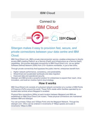 IBM Cloud
Connect to
IBM Cloud
Sibergen makes it easy to provision fast, secure, and
private connections between your data centre and IBM
Cloud.
IBM Cloud Direct Link, IBM’s private interconnection service, enables enterprises to directly
access IBM’s leading Platform as a Service (PaaS) and Infrastructure as a Service (IaaS)
capabilities. We provide dedicated connectivity to IBM Cloud Direct Link, via our global
Software Defined Network (SDN) from 210+ locations worldwide, in just a few clicks.
Through private connectivity that bypasses the public internet, enterprises benefit from:
• Higher network performance, consistency, and predictability
• Streamlined and accelerated workloads and data migration
• Improved data and operational security
Sibergen and IBM provide a powerful solution for enterprises to expand their reach, drive
innovation, and build an intuitive hybrid cloud strategy.
How it works
IBM Cloud Direct Link consists of a physical network connection at a number of IBM Points
of Presence (PoPs) around the world. These PoPs reside within facilities operated by co-
located data centres where Megaport is enabled.
Physical fibre connections (NNIs) at each location between Megaport and IBM are
established on IBM Cloud Direct Link routers. These physical connections are maintained
between IBM and Sibergen.
You can purchase 1Gbps and 10Gbps Ports onto the Megaport Network. Through the
sibergen.com, VXCs can be ordered in increments of 1Mbps speeds and scale in
increments 1Mbps to IBM.
 