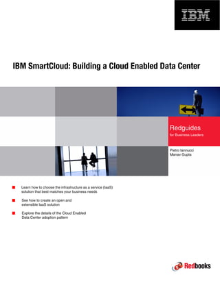 Front cover
IBM SmartCloud: Building a Cloud Enabled Data Center
Pietro Iannucci
Manav Gupta
Learn how to choose the infrastructure as a service (IaaS)
solution that best matches your business needs
See how to create an open and
extensible IaaS solution
Explore the details of the Cloud Enabled
Data Center adoption pattern
Redguides
for Business Leaders
 