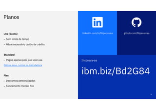 linkedin.com/in/filipecorrea github.com/filipecorrea
Inscreva-se
ibm.biz/Bd2G84
Planos
16
Lite (Grátis)
– Sem limite de tempo
– Não é necessário cartão de crédito
Standard
– Pague apenas pelo que você usa
Estime seus custos na calculadora
Fixo
– Descontos personalizados
– Faturamento mensal fixo
 