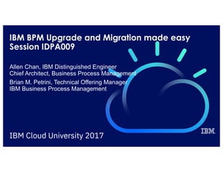 IBM BPM Upgrade and Migration made easy
Session IDPA009
Allen Chan, IBM Distinguished Engineer
Chief Architect, Business Process Management
Brian M. Petrini, Technical Offering Manager
IBM Business Process Management
 