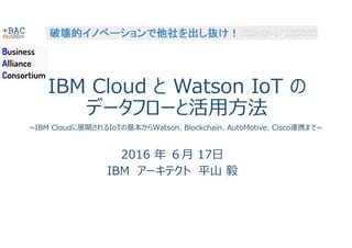 IBM Cloud と Watson IoT の
データフローと活用方法
2016 年 ６月 17日
IBM アーキテクト 平山 毅
~IBM Cloudに展開されるIoTの基本からWatson、Blockchain、AutoMotive、Cisco連携まで~
 