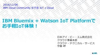 IBM Bluemix + Watson IoT Platformで
お⼿軽IoT体験！
⽇本アイ・ビー・エム株式会社
クラウド事業本部
クラウド・テクニカル・サービス
宇藤 岬
2016/12/06
IBM Cloud Community ⼥⼦会 IoT x Cloud
 