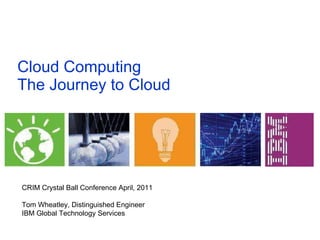Cloud Computing The Journey to Cloud  CRIM Crystal Ball Conference April, 2011 Tom Wheatley, Distinguished Engineer IBM Global Technology Services 
