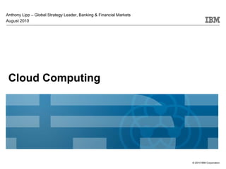 Anthony Lipp – Global Strategy Leader, Banking & Financial Markets
August 2010




 Cloud Computing




                                                                     © 2010 IBM Corporation
 