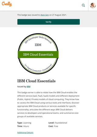 This badge was issued to Alvin Sim on 27 August 2021.
Verify
IBM Cloud Essentials
Issued by IBM
Type: Learning Level: Foundational
Time: Hours Cost: Free
Additional Details
This badge earner is able to relate how the IBM Cloud enables the
different service (IaaS, PaaS, SaaS) models and different deployment
(Public, Hybrid, Private) models of cloud computing. They know how
to: access the IBM Cloud using various tools and interfaces; discover
appropriate IBM Cloud products or services available for specific
functionality; articulate the different ways IBM Cloud delivers
services to developers and operational teams; and summarize core
groups of available services.
 
