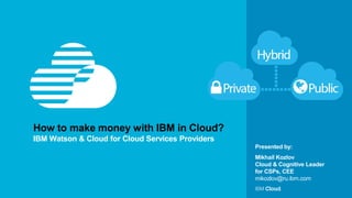 © IBM Corporation 1
Presented by:
How to make money with IBM in Cloud?
IBM Watson & Cloud for Cloud Services Providers
Mikhail Kozlov
Cloud & Cognitive Leader
for CSPs, CEE
mikozlov@ru.ibm.com
 