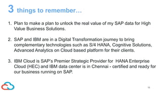 16
1. Plan to make a plan to unlock the real value of my SAP data for High
Value Business Solutions.
2. SAP and IBM are in a Digital Transformation journey to bring
complementary technologies such as S/4 HANA, Cognitive Solutions,
Advanced Analytics on Cloud based platform for their clients.
3. IBM Cloud is SAP’s Premier Strategic Provider for HANA Enterprise
Cloud (HEC) and IBM data center is in Chennai - certified and ready for
our business running on SAP.
3 things to remember…
 