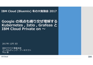 IBM Cloud
IBMクラウド事業本部
コンサルティング・アーキテクト
平山 毅
2017年 12月 3日
Google の視点も織り交ぜ理解する
Kubernetes , Istio , Grafeas と
IBM Cloud Private on 〜
IBM Cloud (Bluemix) 冬の大勉強会 2017
 