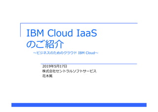 IBM Cloud IaaS
のご紹介
2019年5月17日
株式会社セントラルソフトサービス
花木篤
〜ビジネスのためのクラウド IBM Cloud〜
 