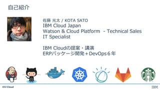 IBM Cloud
⾃⼰紹介
佐藤 光太 / KOTA SATO
IBM Cloud Japan
Watson & Cloud Platform - Technical Sales
IT Specialist
IBM Cloudの提案・講演
E...