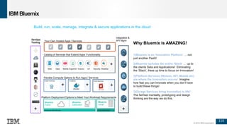 116
© 2016 IBM Corporation
IBM Bluemix
Build, run, scale, manage, integrate & secure applications in the cloud
DevOps
Tooling
Integration &
API Mgmt
Why Bluemix is AMAZING!
1)Bluemix is an ‘Innovation Platform’ … not
just another PaaS!
2)Bluemix includes the entire ‘Stack’ … up to
the clients Data and Applications! Eliminating
the ‘Stack’, frees up time to focus on Innovation!
3)Platform Services (Watson, IOT, Mobile etc)
are where the Innovation occurs! Imagine
how fast you can innovate when you don’t have
to build these things!
3)Garage Services bring Innovation to life!
The fail fast mentality, prototyping and design
thinking are the way we do this.
Flexible Compute Options to Run Apps / Services
Instant Runtimes Containers Virtual Machines
Platform Deployment Options to Meet Your Workload Requirements
Bluemix
Public
Bluemix
Dedicated
Bluemix
Local*
Your Own Hosted Apps / Services
Powered by IBM SoftLayer In Your Data Center
+ + +
+ +
Catalog of Services that Extend Apps’ Functionality
Web Data Mobile AnalyticsCognitive IoT Security Weather
+
 