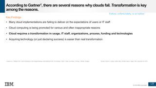 120
© 2016 IBM Corporation
According toGartner1, there are several reasons whyclouds fail. Transformation is key
among the reasons.
Key Findings
• Many cloud implementations are failing to deliver on the expectations of users or IT staff
• Cloud computing is being promoted for various and often inappropriate reasons
• Cloud requires a transformation in usage, IT staff, organizations, process, funding and technologies
• Acquiring technology (or just declaring success) is easier than real transformation
1 Gartner Inc. Predicts 2016: Cloud Computing to Drive Digital Business, David Mitchell Smith, Ed Anderson, Yefim V. Natis, Jay Heiser, Thomas J. Bittman, Douglas Toombs, David W. Cearley, Jeffrey Mann, Neville Cannon, Gregor Petri, December 09, 2015.
Failure, unfortunately, is an option
 