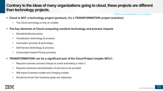 121
© 2016 IBM Corporation
Contrary tothe ideas of many organizations going tocloud, these projects are different
than technology projects.
 Cloud is NOT a technology project (product), it’s a TRANSFORMATION project (solution)
• The Cloud technology is only an enabler
 The key elements of Cloud computing combine technology and process impacts
• Standardization(process)
• Virtualization (technology & process)
• Automation (process & technology)
• Self-Service (technology & process)
• Consumption-based Pricing (process)
 TRANSFORMATION can be a significant part of the Cloud Project (maybe 50%+)
• Requires business process change (to avoid automating a mess !)
• Requires (extreme) standardization of services to be provided
• Will impact business models and charging models
• Should be driven from business goals and objectives
Failure, unfortunately, is an option
 