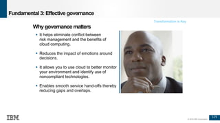 125
© 2016 IBM Corporation
Fundamental 3: Effective governance
 It helps eliminate conflict between
risk management and the benefits of
cloud computing.
 Reduces the impact of emotions around
decisions.
 It allows you to use cloud to better monitor
your environment and identify use of
noncompliant technologies.
 Enables smooth service hand-offs thereby
reducing gaps and overlaps.
Why governance matters
Transformation is Key
 