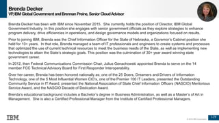 129
© 2016 IBM Corporation
Brenda Decker
VP,IBMGlobalGovernmentandBrennanPreine,SeniorCloudAdvisor
Brenda Decker has been with IBM since November 2015. She currently holds the position of Director, IBM Global
Government Industry. In this position she engages with senior government officials as they explore strategies to enhance
program delivery, drive efficiencies in operations, and design governance models and organizations focused on results.
Prior to joining IBM, Brenda was the Chief Information Officer for the State of Nebraska, a Governor’s Cabinet position she
held for 10+ years. In that role, Brenda managed a team of IT professionals and engineers to create systems and processes
that optimized the use of current technical resources to meet the business needs of the State, as well as implementing new
technologies to attain the State’s strategic goals. This position was the culmination of 30+ year award winning state
government career.
In 2012, then Federal Communications Commission Chair, Julius Genachowski appointed Brenda to serve on the 14
member FCC Technical Advisory Board for First Responder Interoperability.
Over her career, Brenda has been honored nationally as; one of the 25 Doers, Dreamers and Drivers of Information
Technology, one of the 5 Most Influential Women CIO’s, one of the Premier 100 IT Leaders, presented the Outstanding
Community Service in IT Award, presented the National Association of State Chief Information Officers (NASCIO) Meritorious
Service Award, and the NASCIO Decade of Dedication Award.
Brenda’s educational background includes a Bachelor’s degree in Business Administration, as well as a Master’s of Art in
Management. She is also a Certified Professional Manager from the Institute of Certified Professional Managers.
 