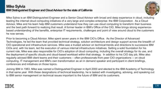130
© 2016 IBM Corporation
Mike Sylvia
IBMDistinguishedEngineerandCloudAdvisorforthestateofCalifornia
Mike Sylvia is an IBM Distinguished Engineer and a Senior Cloud Advisor with broad and deep experience in cloud, including
leading the internal cloud computing initiatives of a very large and complex enterprise: the IBM Corporation. As a Cloud
Advisor, Mike and his team help IBM customers understand how they can use cloud computing to transform their business
and the best path forward to realizing that result. A former leader in IBM's Office of the CIO, Mike brings strong experience-
based understanding of the benefits, enterprise IT requirements, challenges and point of view around cloud to the customers
he now serves.
Prior to becoming a Cloud Advisor, Mike spent seven years in the IBM CIO’s Office. As the Director of Advanced
Technologies, he led the team that provided technical strategy, solution architecture and design support across the breadth of
CIO operational and infrastructure services. Mike was a trusted advisor on technical trends and directions to successive IBM
CIOs and, with his team, led the execution of various internal infrastructure initiatives. Setting a solid foundation for his
current role, Mike was also responsible for CIO’s adoption of cloud computing, including the overall strategy for its use, and
the deployment of specific clouds and cloud-based workload within that strategy. In addition to his CIO day job, Mike also
regularly advised IBM client teams and their customers – often professionals from peer CIO organizations -- on cloud
computing, IT management and IBM’s own transformation as an in demand speaker and participant in client briefings,
conferences and initiatives on those topics.
Joining IBM in 1983, Mike was named a Distinguished Engineer in April 2000 and elected to the IBM Academy of Technology
in that same year. With these designations of technical leadership, he is tasked with investigating, advising, and speaking out
to IBM senior management on technical issues important to the future of IBM and its customers.
 