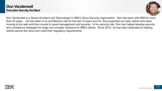 131
© 2016 IBM Corporation
Don Vanderweil
ExecutiveSecurityArchitect
Don Vanderwiel is a Senior Architect and Technologist in IBM’s Cloud Security organization. Don has been with IBM for more
than 25 years. He has been in an architecture role for the last 15 years and he first supported our early clients who were
moving to the web and then moved to asset management and security. In his security role, Don has helped develop security
and compliance strategies for large and complex solutions for IBM’s clients. Since 2014, he has been dedicated to helping
clients secure the cloud and meet their regulatory requirements.
 