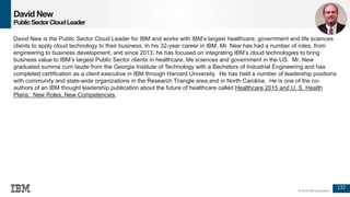 132
© 2016 IBM Corporation
David New
PublicSectorCloudLeader
David New is the Public Sector Cloud Leader for IBM and works with IBM’s largest healthcare, government and life sciences
clients to apply cloud technology to their business. In his 32-year career in IBM, Mr. New has had a number of roles, from
engineering to business development, and since 2013, he has focused on integrating IBM’s cloud technologies to bring
business value to IBM’s largest Public Sector clients in healthcare, life sciences and government in the US. Mr. New
graduated summa cum laude from the Georgia Institute of Technology with a Bachelors of Industrial Engineering and has
completed certification as a client executive in IBM through Harvard University. He has held a number of leadership positions
with community and state-wide organizations in the Research Triangle area and in North Carolina. He is one of the co-
authors of an IBM thought leadership publication about the future of healthcare called Healthcare 2015 and U. S. Health
Plans: New Roles, New Competencies,
 