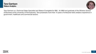 133
© 2016 IBM Corporation
Tara Garrison
WatsonAnalytics
Tara Garrison is a Technical Sales Specialist and Watson Evangelist for IBM. An MBA and graduate of the Wharton School
of Business at the University of Pennsylvania, Tara possesses more than 10 years of enterprise-wide analytics experience in
government, healthcare and commercial sectors.
 