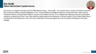 134
© 2016 IBM Corporation
Eric Smith
WatsonClientArchitect,CognitiveServices
Eric Smith is a Solution Architect with the IBM Watson Group. Since 2001, he's worked with a variety of Federal customers
that include the Office of Naval Intelligence, F.B.I. and the Defense Intelligence Agency to help meet their needs around
Enterprise Search and Big Data Analytics. As part of the Watson Group, Eric is tasked with helping customers understand
cognitive computing and how it can help redefine utilizing data is the enterprise. A former linguist in the United States Navy,
he retired from the Reserves in 2013 and has a Bachelor of Science degree from the University of Maryland University
College.
 