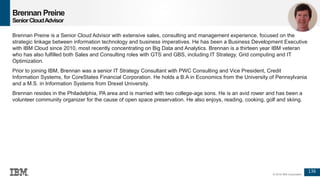 136
© 2016 IBM Corporation
Brennan Preine
SeniorCloudAdvisor
Brennan Preine is a Senior Cloud Advisor with extensive sales, consulting and management experience, focused on the
strategic linkage between information technology and business imperatives. He has been a Business Development Executive
with IBM Cloud since 2010, most recently concentrating on Big Data and Analytics. Brennan is a thirteen year IBM veteran
who has also fulfilled both Sales and Consulting roles with GTS and GBS, including IT Strategy, Grid computing and IT
Optimization.
Prior to joining IBM, Brennan was a senior IT Strategy Consultant with PWC Consulting and Vice President, Credit
Information Systems, for CoreStates Financial Corporation. He holds a B.A in Economics from the University of Pennsylvania
and a M.S. in Information Systems from Drexel University.
Brennan resides in the Philadelphia, PA area and is married with two college-age sons. He is an avid rower and has been a
volunteer community organizer for the cause of open space preservation. He also enjoys, reading, cooking, golf and skiing.
 