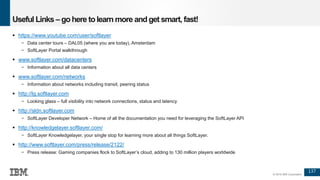 137
© 2016 IBM Corporation
Useful Links – gohere tolearn more and get smart, fast!
 https://www.youtube.com/user/softlayer
− Data center tours – DAL05 (where you are today), Amsterdam
− SoftLayer Portal walkthrough
 www.softlayer.com/datacenters
− Information about all data centers
 www.softlayer.com/networks
− Information about networks including transit, peering status
 http://lg.softlayer.com
− Looking glass – full visibility into network connections, status and latency
 http://sldn.softlayer.com
− SoftLayer Developer Network – Home of all the documentation you need for leveraging the SoftLayer API
 http://knowledgelayer.softlayer.com/
− SoftLayer Knowledgelayer, your single stop for learning more about all things SoftLayer.
 http://www.softlayer.com/press/release/2122/
− Press release: Gaming companies flock to SoftLayer’s cloud, adding to 130 million players worldwide
 