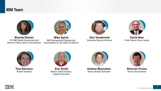 2
© 2016 IBM Corporation
IBM Team
Brenda Decker
VP, IBM Global Government and
Brennan Preine, Senior Cloud Advisor
Mike Sylvia
IBM Distinguished Engineer and
Cloud Advisor for the state of California
Don Vanderwiel
Executive Security Architect
Tara Garrison
Watson Analytics
Eric Smith
Watson Client Architect,
Cognitive Services
Andrew Moynahan
Senior DevOps Specialist
David New
Public Sector Cloud Leader
Brennan Preine
Senior Cloud Advisor
 