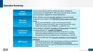 45
© 2016 IBM Corporation
Executive Summary
Cloud environments need to satisfy the same compliance
requirements as traditional IT, with same security tools, policies
and procedures, adapted for Cloud deployment
Cloud adoption requires security solutions covering Identity,
Protection and Insight to be extended to stand alone and hybrid
cloud
• Identity (user identification, access control and governance)
• Protection (infrastructure security, app and data security, risk mgmt)
• Insight (user activity, threat intelligence, compliance, cost)
Cloud adoption highlights changes to thinking about compliance
including adoption of “mutable compliance”
• Infrastructure IaaS compliance with SOC2, ISO27001/2 or similar
• Client-side workload compliance built on Infrastructure + Workload
• Software/service SaaS compliance built on Infrastructure + Service
Deploy Cloud offerings with extensive regulatory and compliance
assertions
• Address hybrid cloud use cases by leveraging underlying compliance of
IaaS, PaaS, SaaS layers With Integrated security capabilities
• Address hybrid cloud use cases by leveraging strong enterprise security
solutions and services
Cloud
Adoption
Security
concerns
Compliance
concerns
IBM Focus
 