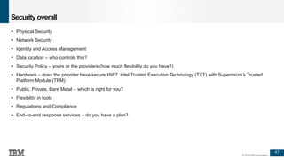 47
© 2016 IBM Corporation
Security overall
 Physical Security
 Network Security
 Identity and Access Management
 Data location – who controls this?
 Security Policy – yours or the providers (how much flexibility do you have?)
 Hardware – does the provider have secure HW? Intel Trusted Execution Technology (TXT) with Supermicro’s Trusted
Platform Module (TPM)
 Public, Private, Bare Metal – which is right for you?
 Flexibility in tools
 Regulations and Compliance
 End–to-end response services – do you have a plan?
 