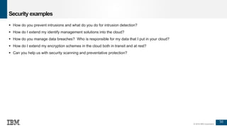 50
© 2016 IBM Corporation
Security examples
 How do you prevent intrusions and what do you do for intrusion detection?
 How do I extend my identify management solutions into the cloud?
 How do you manage data breaches? Who is responsible for my data that I put in your cloud?
 How do I extend my encryption schemes in the cloud both in transit and at rest?
 Can you help us with security scanning and preventative protection?
 