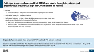 54
© 2016 IBM Corporation
SoftLayer supports clients and their HIPAAworkloads through itspolicies and
procedures; SoftLayer willsign a BAAwithclients as needed
 HIPAA
− There is no HIPAA compliance process available explicitly for data centers
 SoftLayer will sign a BAA with clients
 SoftLayer is suited to host HIPAA workloads through its bare metal and
single-tenant/dedicated private cloud offerings
− We do not recommend hosting a HIPAA workload on multi-tenant virtual server based cloud offering
− Best practice is to host sensitive, regulated workloads in a single-tenant virtual server/dedicated physical server (“bare metal
servers”)/storage with data encryption
Impact: SoftLayer is a safe place to host a HIPAA regulated, PHI-relevant workload
Customers can be confident in the effectiveness of their existing controls as extended into the cloud environment – they don’t
have to add new controls simply because the data has moved to the cloud.
 