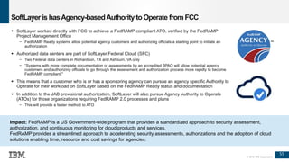 55
© 2016 IBM Corporation
SoftLayer is hasAgency-basedAuthority toOperate from FCC
 SoftLayer worked directly with FCC to achieve a FedRAMP compliant ATO, verified by the FedRAMP
Project Management Office
− FedRAMP Ready systems allow potential agency customers and authorizing officials a starting point to initiate an
authorization
 Authorized data centers are part of SoftLayer Federal Cloud (SFC)
− Two Federal data centers in Richardson, TX and Ashburn, VA only
− “Systems with more complete documentation or assessments by an accredited 3PAO will allow potential agency
customers and authorizing officials to go through the assessment and authorization process more rapidly to become
FedRAMP compliant."
 This means that a customer who is or has a sponsoring agency can pursue an agency specific Authority to
Operate for their workload on SoftLayer based on the FedRAMP Ready status and documentation
 In addition to the JAB provisional authorization, SoftLayer will also pursue Agency Authority to Operate
(ATOs) for those organizations requiring FedRAMP 2.0 processes and plans
− This will provide a faster method to ATO
Impact: FedRAMP is a US Government-wide program that provides a standardized approach to security assessment,
authorization, and continuous monitoring for cloud products and services.
FedRAMP provides a streamlined approach to accelerating security assessments, authorizations and the adoption of cloud
solutions enabling time, resource and cost savings for agencies.
 