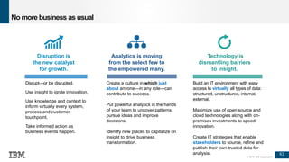 61
© 2016 IBM Corporation
Disruption is
the new catalyst
for growth.
Analytics is moving
from the select few to
the empowered many.
Technology is
dismantling barriers
to insight.
No more business as usual
Disrupt—or be disrupted.
Use insight to ignite innovation.
Use knowledge and context to
inform virtually every system,
process and customer
touchpoint.
Take informed action as
business events happen.
Create a culture in which just
about anyone—in any role—can
contribute to success.
Put powerful analytics in the hands
of your team to uncover patterns,
pursue ideas and improve
decisions.
Identify new places to capitalize on
insight to drive business
transformation.
Build an IT environment with easy
access to virtually all types of data:
structured, unstructured, internal,
external.
Maximize use of open source and
cloud technologies along with on-
premises investments to speed
innovation.
Create IT strategies that enable
stakeholders to source, refine and
publish their own trusted data for
analysis.
 