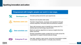 68
© 2016 IBM Corporation
Sparking innovation and action
Empowered with insight, people can work in new ways.
Innovate quickly and enrich user experiences
Discover and visualize data easily
Transform departments, processes and operations through
industry expertise, third-party data and predictive analytics
Team with business users to identify focus areas and IT to
identify data and technology requirements
Build and optimize algorithms to improve insights that drive
better outcomes
Develop repeatable analytic models that can scale across the
organization to support transformational change
Use data, analytics, open source, cloud and consumption models
to accelerate insight adoption in virtually every decision
Developers can
Business users can
Data scientists can
Enterprise IT can
 