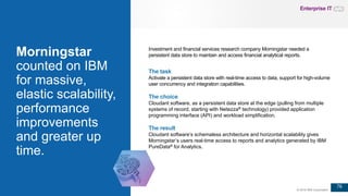 76
© 2016 IBM Corporation
Morningstar
counted on IBM
for massive,
elastic scalability,
performance
improvements
and greater up
time.
The task
Activate a persistent data store with real-time access to data, support for high-volume
user concurrency and integration capabilities.
The choice
Cloudant software, as a persistent data store at the edge (pulling from multiple
systems of record, starting with Netezza® technology) provided application
programming interface (API) and workload simplification.
The result
Cloudant software’s schemaless architecture and horizontal scalability gives
Morningstar’s users real-time access to reports and analytics generated by IBM
PureData® for Analytics.
Investment and financial services research company Morningstar needed a
persistent data store to maintain and access financial analytical reports.
Enterprise IT
 