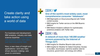 80
© 2016 IBM Corporation
One of the world’s most widely used, most
comprehensive consumer “databases”
 IBM BigInsights on Cloud preconfigured with Twitter
content access
 IBM Insights for Twitter service on the IBM Bluemix
platform
 IBM Watson Analytics software for sophisticated,
predictive analytics with Twitter data
A network of more than 140,000 weather
sensors powered by the Internet of
Things (IoT)
 IBM Insights for Weather Bluemix data service
 IBM Insights for Weather for Select Industries: Access
to bundled, cloud-based, real-time weather data for
insurance, government, and energy and utilities
For business and development,
IBM analytics, industry and data
science expertise come together
with business data, open data
and real-time partner data.
Now, a new class of insight and
applications—and new data-
driven decision making—are
yours to command.
Create clarity and
take action using
a world of data
 