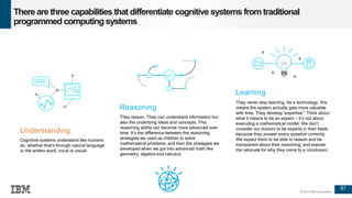 87
© 2016 IBM Corporation
There are three capabilities that differentiate cognitive systems from traditional
programmed computing systems
87
Reasoning
They reason. They can understand information but
also the underlying ideas and concepts. This
reasoning ability can become more advanced over
time. It’s the difference between the reasoning
strategies we used as children to solve
mathematical problems, and then the strategies we
developed when we got into advanced math like
geometry, algebra and calculus.
Learning
They never stop learning. As a technology, this
means the system actually gets more valuable
with time. They develop “expertise”. Think about
what it means to be an expert- - it’s not about
executing a mathematical model. We don’t
consider our doctors to be experts in their fields
because they answer every question correctly.
We expect them to be able to reason and be
transparent about their reasoning, and expose
the rationale for why they came to a conclusion.
Understanding
Cognitive systems understand like humans
do, whether that’s through natural language
or the written word; vocal or visual.
 